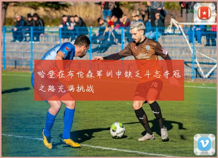 哈登在布伦森军训中缺乏斗志夺冠之路充满挑战