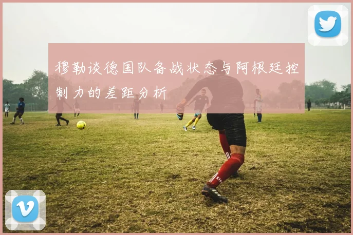 穆勒谈德国队备战状态与阿根廷控制力的差距分析