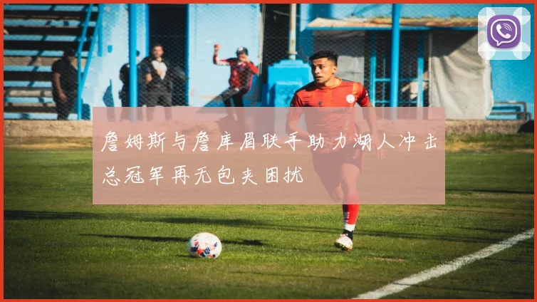 詹姆斯与詹库眉联手助力湖人冲击总冠军再无包夹困扰