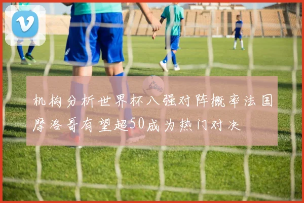 机构分析世界杯八强对阵概率法国摩洛哥有望超50成为热门对决