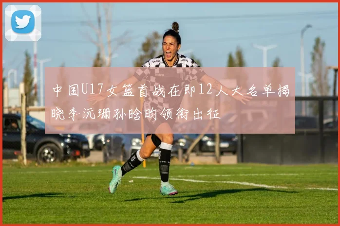 中国U17女篮首战在即12人大名单揭晓李沅珊孙晗昀领衔出征