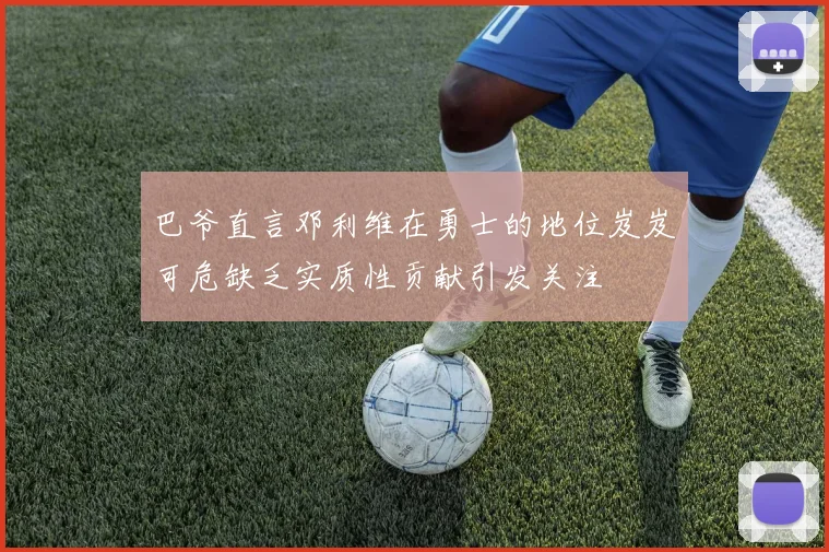 巴爷直言邓利维在勇士的地位岌岌可危缺乏实质性贡献引发关注