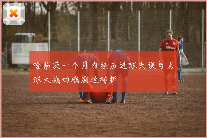 哈弗茨一个月内经历进球失误与点球大战的戏剧性转折