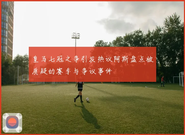 皇马七冠之争引发热议阿斯盘点被质疑的赛季与争议事件