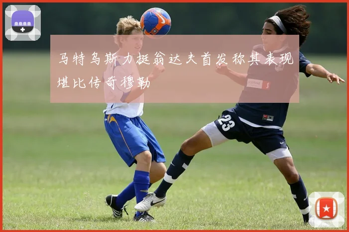 马特乌斯力挺翁达夫首发称其表现堪比传奇穆勒
