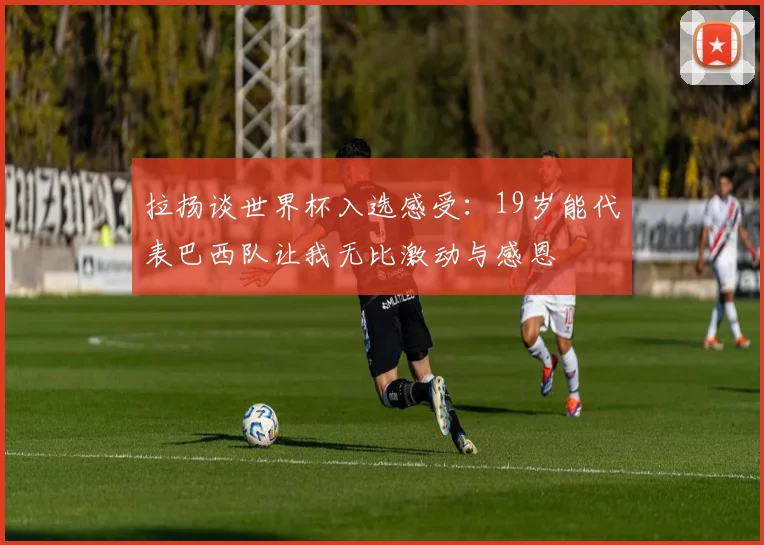 拉扬谈世界杯入选感受：19岁能代表巴西队让我无比激动与感恩