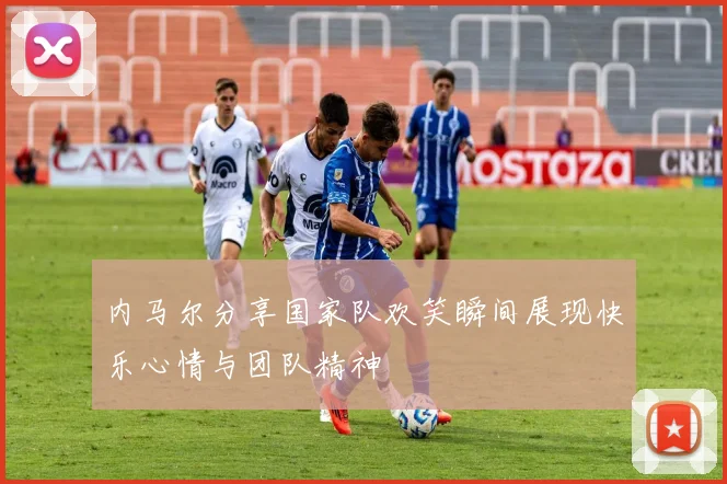 内马尔分享国家队欢笑瞬间展现快乐心情与团队精神