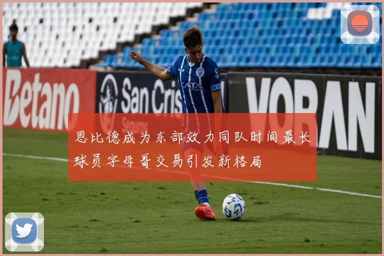 恩比德成为东部效力同队时间最长球员字母哥交易引发新格局