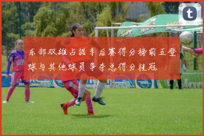 东部双雄占据季后赛得分榜前五登球与其他球员争夺总得分桂冠