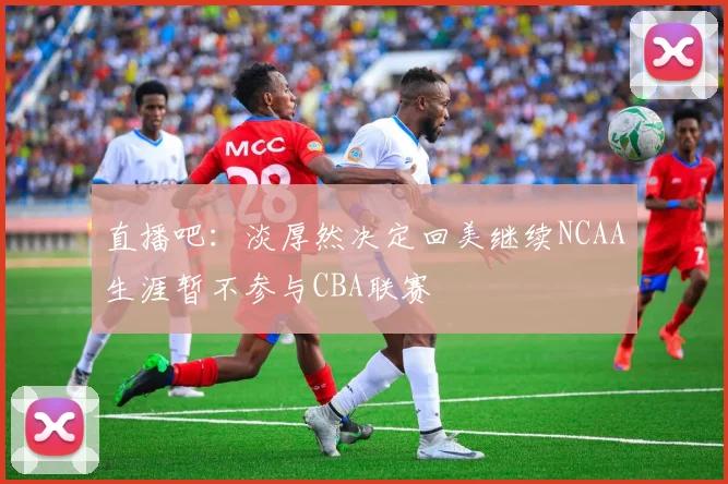 直播吧：淡厚然决定回美继续NCAA生涯暂不参与CBA联赛