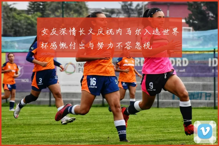 女友深情长文庆祝内马尔入选世界杯感慨付出与努力不容忽视