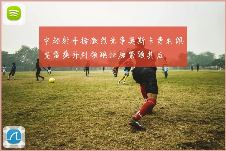 中超射手榜激烈竞争奥斯卡费利佩克雷桑并列领跑拉唐紧随其后