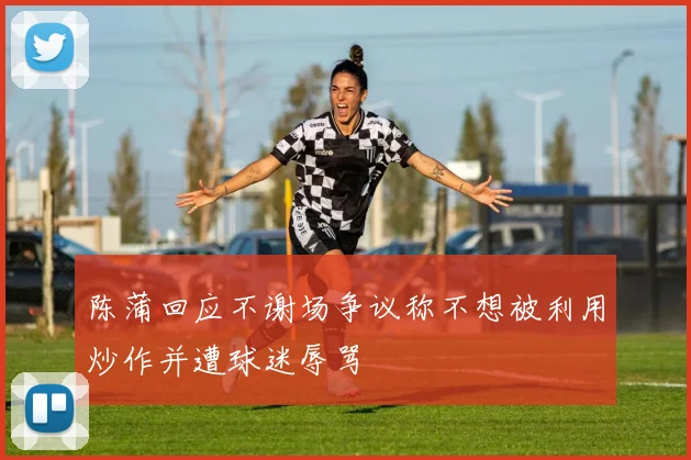陈蒲回应不谢场争议称不想被利用炒作并遭球迷辱骂