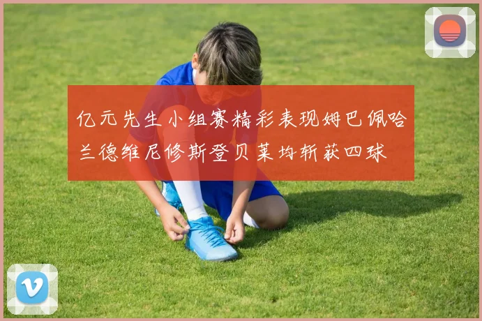 亿元先生小组赛精彩表现姆巴佩哈兰德维尼修斯登贝莱均斩获四球