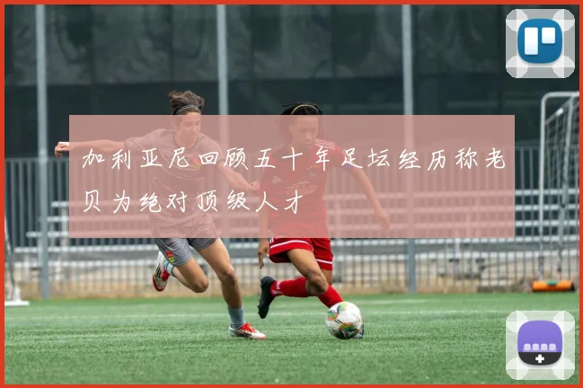加利亚尼回顾五十年足坛经历称老贝为绝对顶级人才