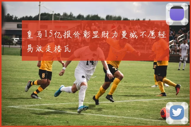 皇马15亿报价彰显财力曼城不愿轻易放走格瓦