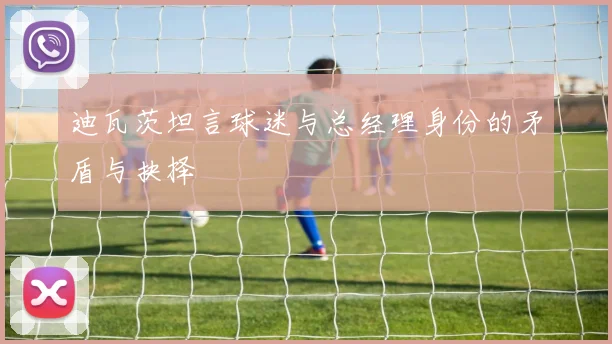 迪瓦茨坦言球迷与总经理身份的矛盾与抉择